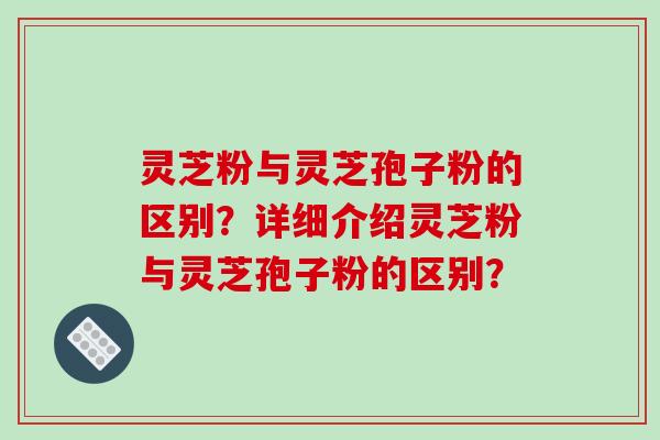 灵芝粉与灵芝孢子粉的区别？详细介绍灵芝粉与灵芝孢子粉的区别？