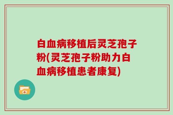 白血病移植后灵芝孢子粉(灵芝孢子粉助力白血病移植患者康复)