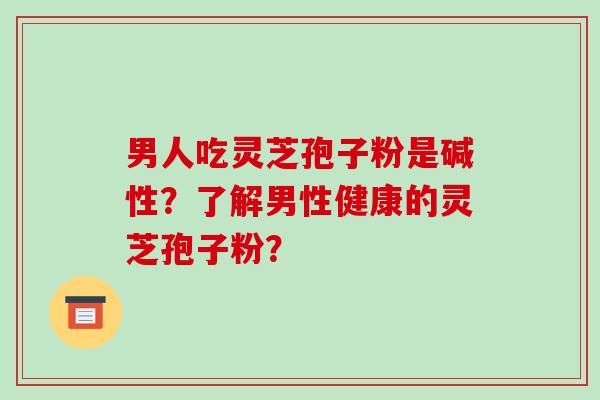 男人吃灵芝孢子粉是碱性？了解男性健康的灵芝孢子粉？