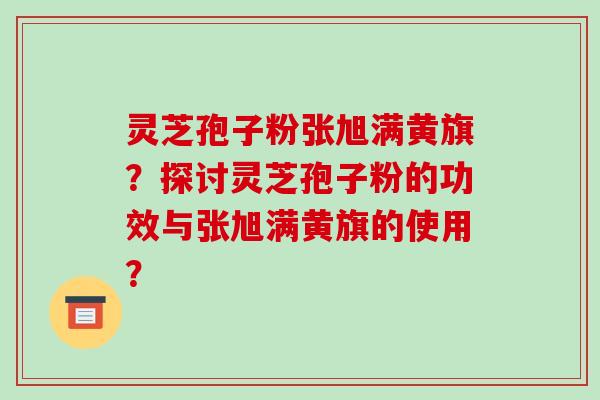 灵芝孢子粉张旭满黄旗？探讨灵芝孢子粉的功效与张旭满黄旗的使用？