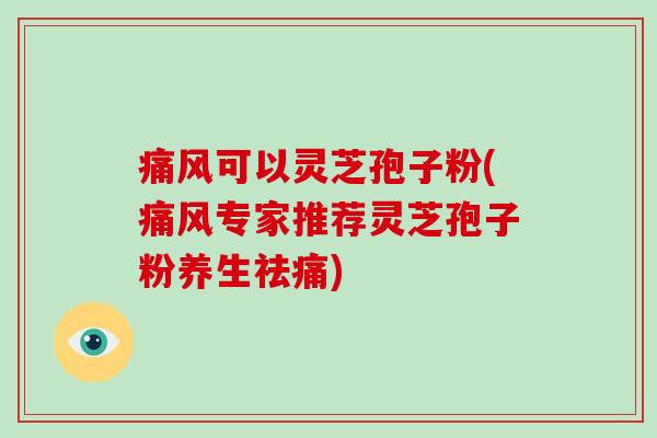 痛风可以灵芝孢子粉(痛风专家推荐灵芝孢子粉养生祛痛)