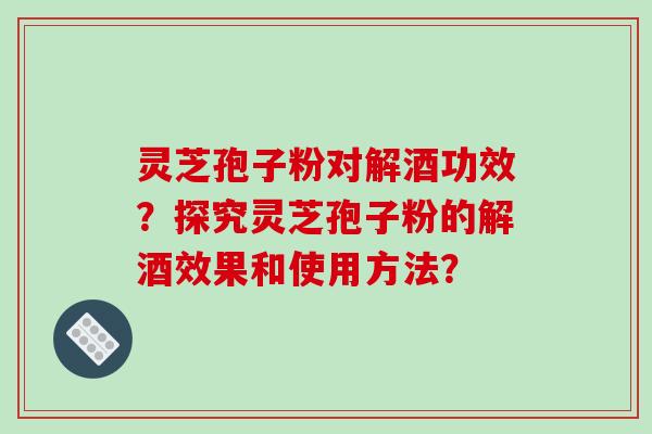 灵芝孢子粉对解酒功效？探究灵芝孢子粉的解酒效果和使用方法？