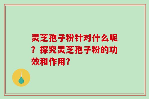 灵芝孢子粉针对什么呢？探究灵芝孢子粉的功效和作用？