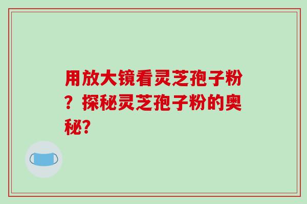 用放大镜看灵芝孢子粉？探秘灵芝孢子粉的奥秘？