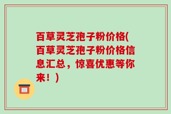 百草灵芝孢子粉价格(百草灵芝孢子粉价格信息汇总，惊喜优惠等你来！)