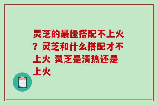 灵芝的最佳搭配不上火？灵芝和什么搭配才不上火 灵芝是清热还是上火