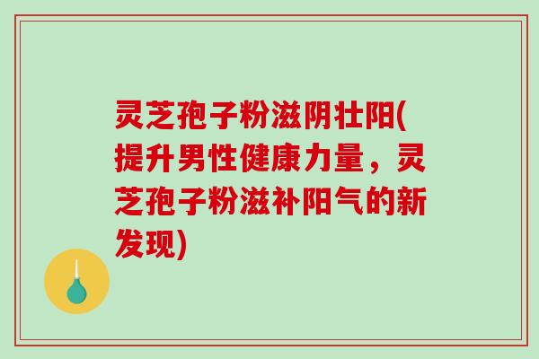 灵芝孢子粉滋阴壮阳(提升男性健康力量，灵芝孢子粉滋补阳气的新发现)
