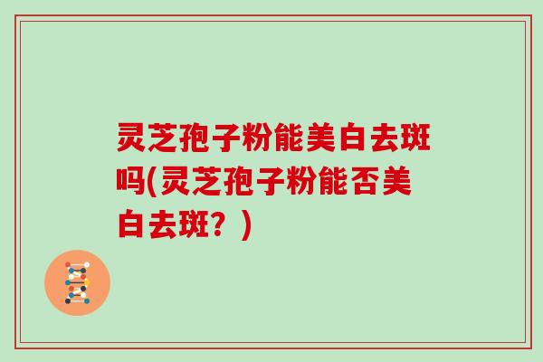 灵芝孢子粉能美白去斑吗(灵芝孢子粉能否美白去斑？)