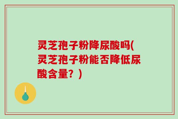 灵芝孢子粉降尿酸吗(灵芝孢子粉能否降低尿酸含量？)