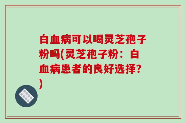 白血病可以喝灵芝孢子粉吗(灵芝孢子粉：白血病患者的良好选择？)