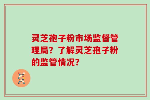 灵芝孢子粉市场监督管理局？了解灵芝孢子粉的监管情况？