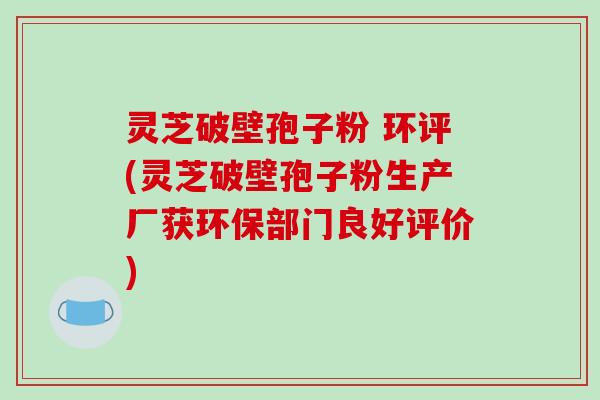 灵芝破壁孢子粉 环评(灵芝破壁孢子粉生产厂获环保部门良好评价)