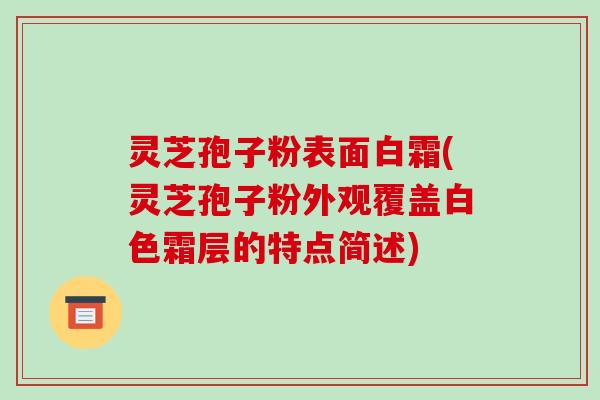 灵芝孢子粉表面白霜(灵芝孢子粉外观覆盖白色霜层的特点简述)