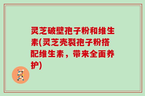 灵芝破壁孢子粉和维生素(灵芝壳裂孢子粉搭配维生素，带来全面养护)