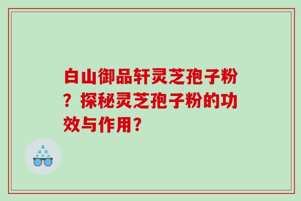 白山御品轩灵芝孢子粉？探秘灵芝孢子粉的功效与作用？