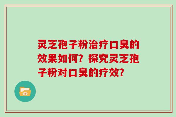 灵芝孢子粉口臭的效果如何？探究灵芝孢子粉对口臭的疗效？
