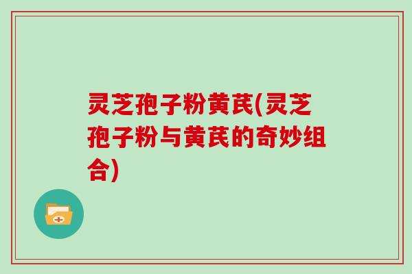灵芝孢子粉黄芪(灵芝孢子粉与黄芪的奇妙组合)