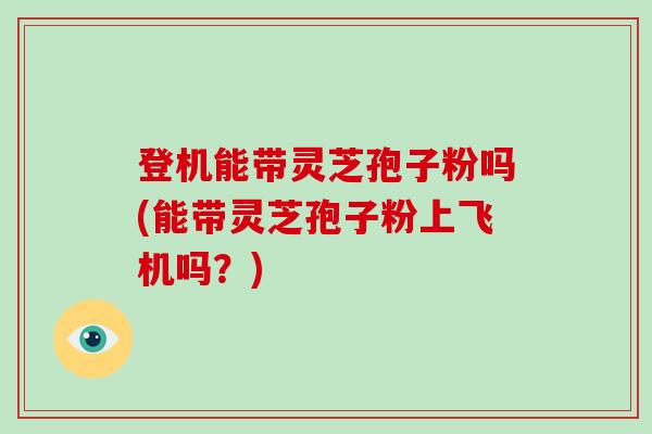 登机能带灵芝孢子粉吗(能带灵芝孢子粉上飞机吗？)