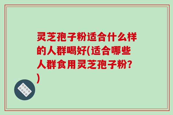 灵芝孢子粉适合什么样的人群喝好(适合哪些人群食用灵芝孢子粉？)