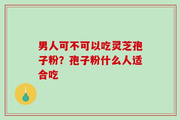 男人可不可以吃灵芝孢子粉？孢子粉什么人适合吃