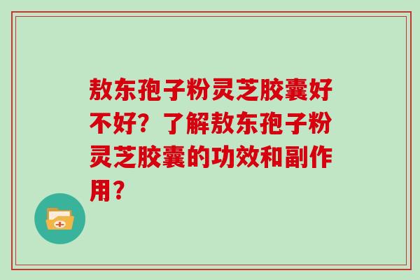 敖东孢子粉灵芝胶囊好不好？了解敖东孢子粉灵芝胶囊的功效和副作用？