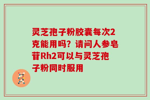 灵芝孢子粉胶囊每次2克能用吗？请问人参皂苷Rh2可以与灵芝孢子粉同时服用