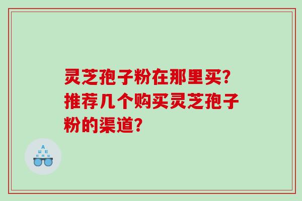 灵芝孢子粉在那里买？推荐几个购买灵芝孢子粉的渠道？