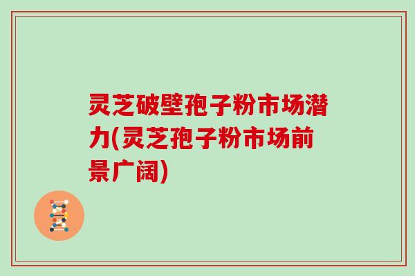 灵芝破壁孢子粉市场潜力(灵芝孢子粉市场前景广阔)