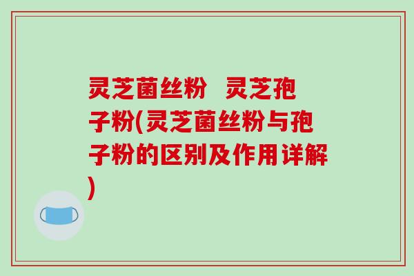 灵芝菌丝粉  灵芝孢子粉(灵芝菌丝粉与孢子粉的区别及作用详解)