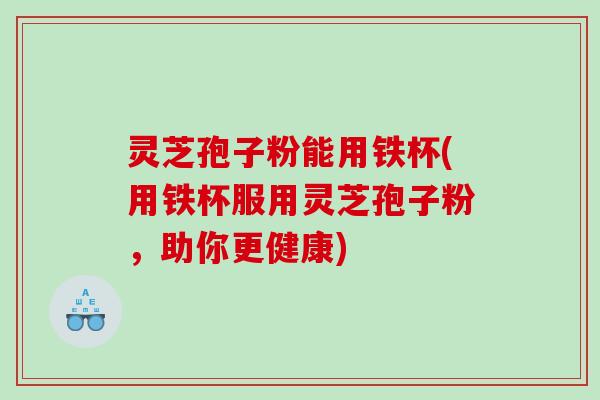 灵芝孢子粉能用铁杯(用铁杯服用灵芝孢子粉，助你更健康)