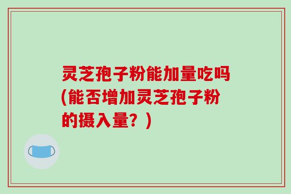 灵芝孢子粉能加量吃吗(能否增加灵芝孢子粉的摄入量？)