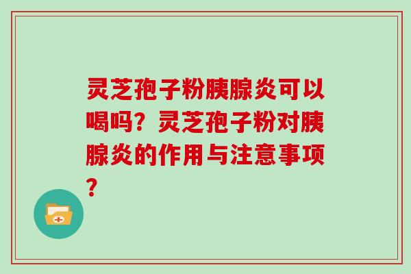 灵芝孢子粉胰腺炎可以喝吗？灵芝孢子粉对胰腺炎的作用与注意事项？