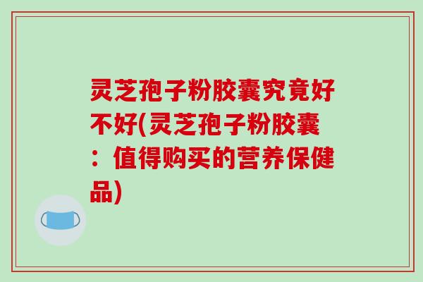 灵芝孢子粉胶囊究竟好不好(灵芝孢子粉胶囊：值得购买的营养保健品)