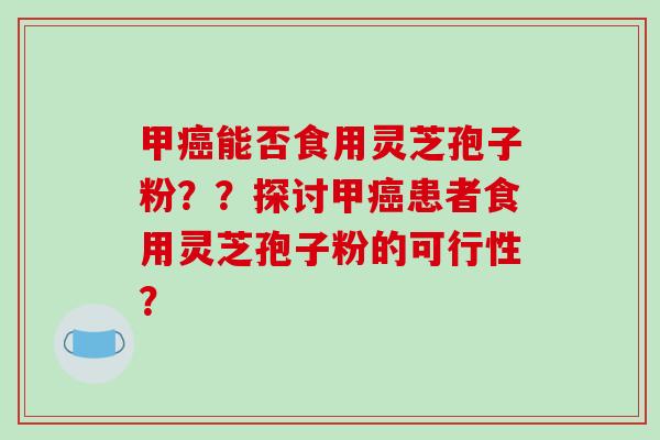 甲癌能否食用灵芝孢子粉？？探讨甲癌患者食用灵芝孢子粉的可行性？
