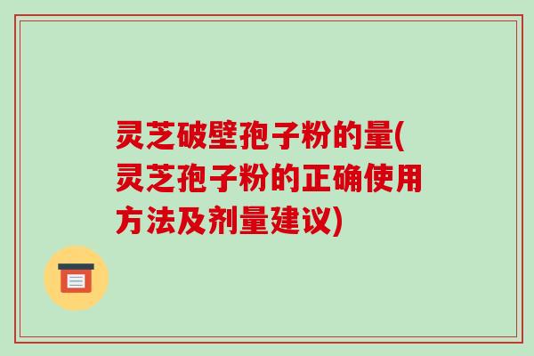 灵芝破壁孢子粉的量(灵芝孢子粉的正确使用方法及剂量建议)