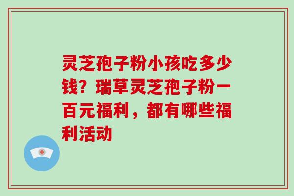 灵芝孢子粉小孩吃多少钱？瑞草灵芝孢子粉一百元福利，都有哪些福利活动