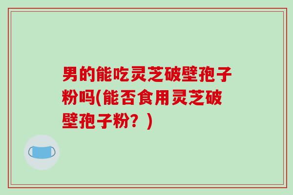 男的能吃灵芝破壁孢子粉吗(能否食用灵芝破壁孢子粉？)