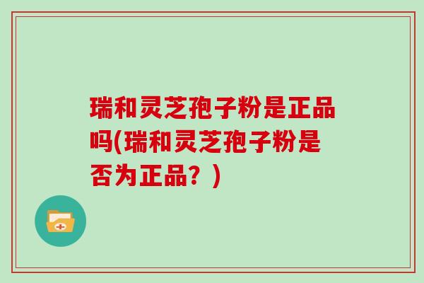 瑞和灵芝孢子粉是正品吗(瑞和灵芝孢子粉是否为正品？)