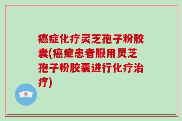 癌症化疗灵芝孢子粉胶囊(癌症患者服用灵芝孢子粉胶囊进行化疗治疗)