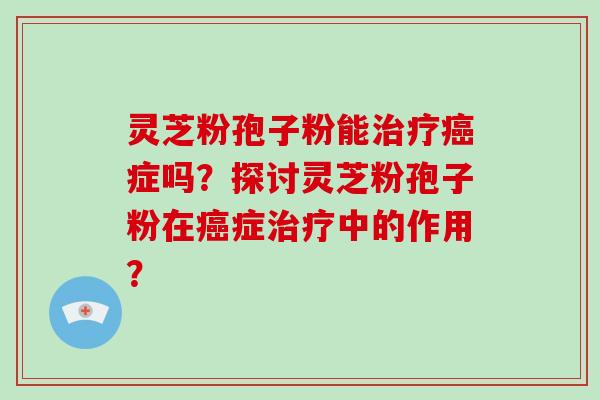 灵芝粉孢子粉能治疗癌症吗？探讨灵芝粉孢子粉在癌症治疗中的作用？