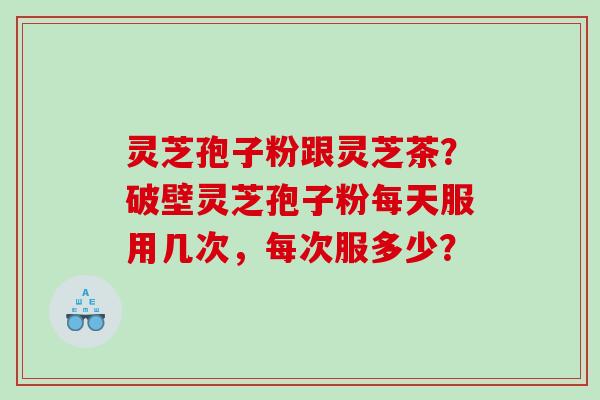 灵芝孢子粉跟灵芝茶？破壁灵芝孢子粉每天服用几次，每次服多少？
