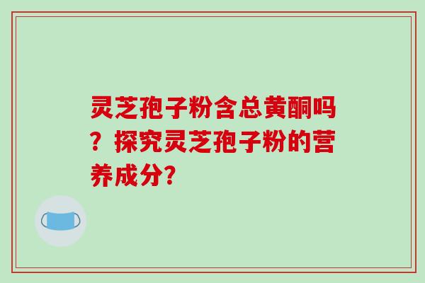 灵芝孢子粉含总黄酮吗？探究灵芝孢子粉的营养成分？