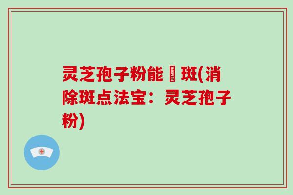 灵芝孢子粉能袪斑(消除斑点法宝：灵芝孢子粉)
