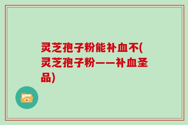 灵芝孢子粉能补血不(灵芝孢子粉——补血圣品)
