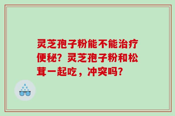 灵芝孢子粉能不能治疗便秘？灵芝孢子粉和松茸一起吃，冲突吗？