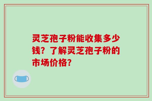 灵芝孢子粉能收集多少钱？了解灵芝孢子粉的市场价格？