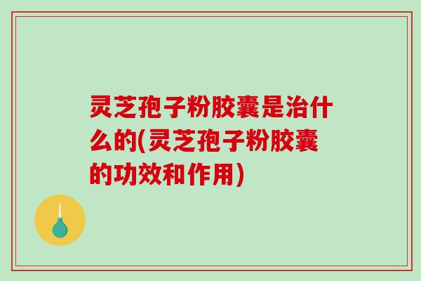灵芝孢子粉胶囊是治什么的(灵芝孢子粉胶囊的功效和作用)