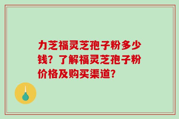 力芝福灵芝孢子粉多少钱？了解福灵芝孢子粉价格及购买渠道？