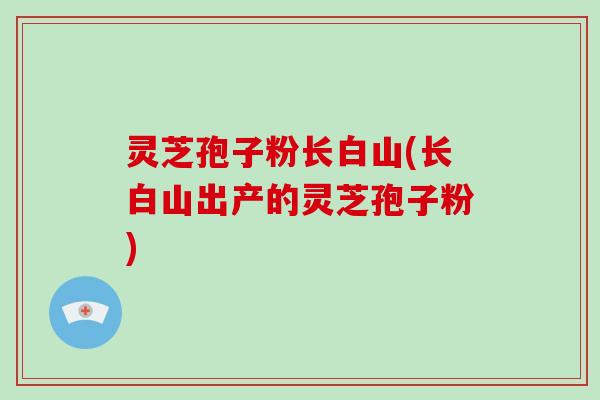 灵芝孢子粉长白山(长白山出产的灵芝孢子粉)