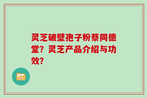 灵芝破壁孢子粉蔡同德堂？灵芝产品介绍与功效？